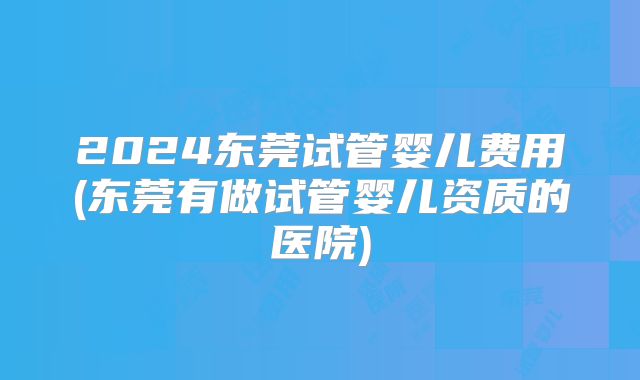 2024东莞试管婴儿费用(东莞有做试管婴儿资质的医院)