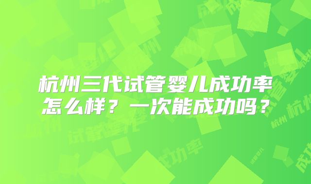 杭州三代试管婴儿成功率怎么样？一次能成功吗？