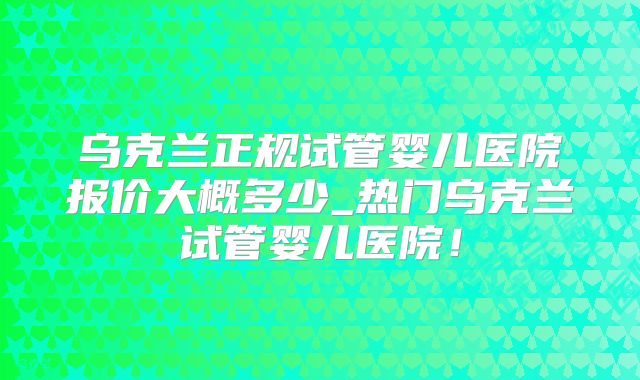 乌克兰正规试管婴儿医院报价大概多少_热门乌克兰试管婴儿医院！