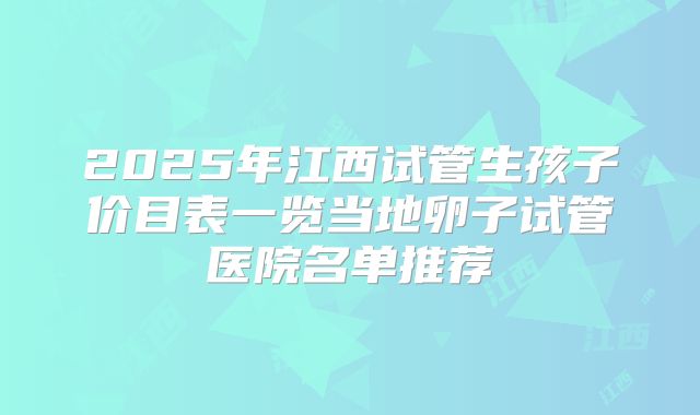 2025年江西试管生孩子价目表一览当地卵子试管医院名单推荐