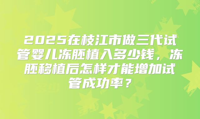 2025在枝江市做三代试管婴儿冻胚植入多少钱，冻胚移植后怎样才能增加试管成功率？