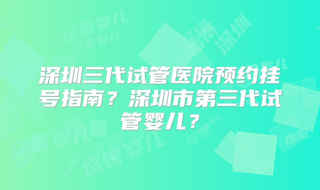 深圳三代试管医院预约挂号指南?深圳市第三代试管婴儿?