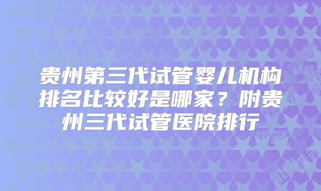 贵州第三代试管婴儿机构排名比较好是哪家？附贵州三代试管医院排行