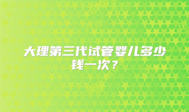 大理第三代试管婴儿多少钱一次?