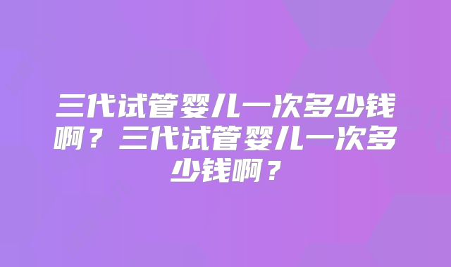 三代试管婴儿一次多少钱啊？三代试管婴儿一次多少钱啊？