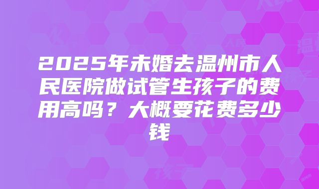 2025年未婚去温州市人民医院做试管生孩子的费用高吗?大概要花费多少钱