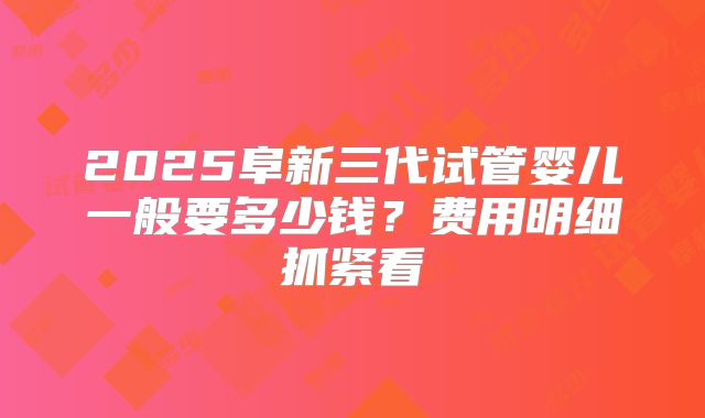 2025阜新三代试管婴儿一般要多少钱?费用明细抓紧看