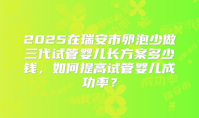 2025在瑞安市卵泡少做三代试管婴儿长方案多少钱，如何提高试管婴儿成功率？