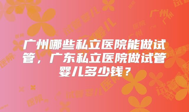 广州哪些私立医院能做试管,广东私立医院做试管婴儿多少钱?