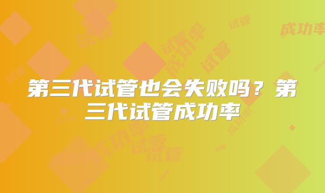 第三代试管也会失败吗？第三代试管成功率