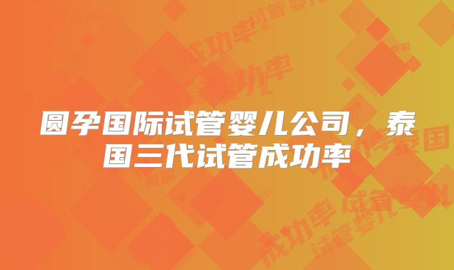 圆孕国际试管婴儿公司，泰国三代试管成功率