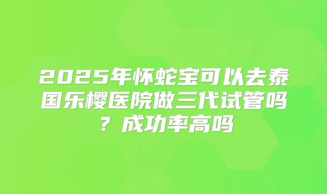2025年怀蛇宝可以去泰国乐樱医院做三代试管吗？成功率高吗