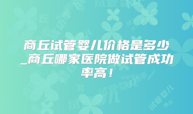 商丘试管婴儿价格是多少_商丘哪家医院做试管成功率高!