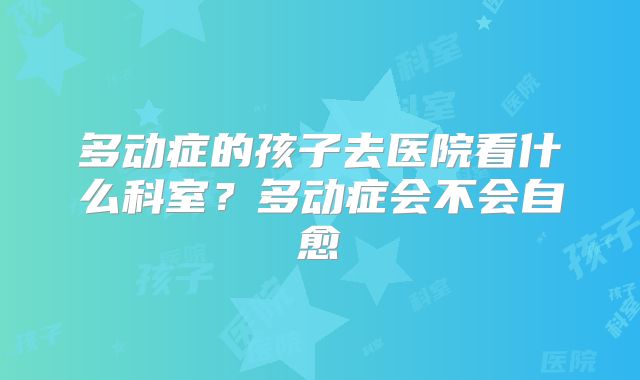 多动症的孩子去医院看什么科室？多动症会不会自愈
