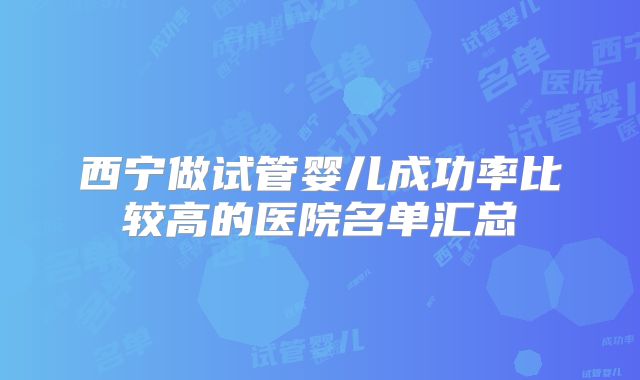 西宁做试管婴儿成功率比较高的医院名单汇总