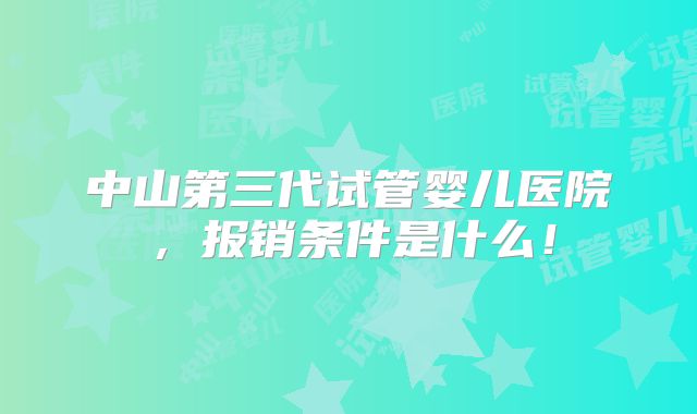 中山第三代试管婴儿医院，报销条件是什么！