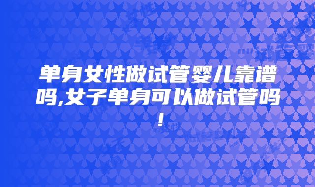 单身女性做试管婴儿靠谱吗,女子单身可以做试管吗!