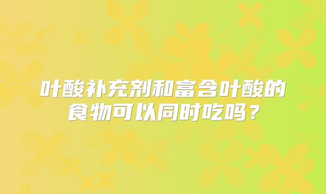 叶酸补充剂和富含叶酸的食物可以同时吃吗？