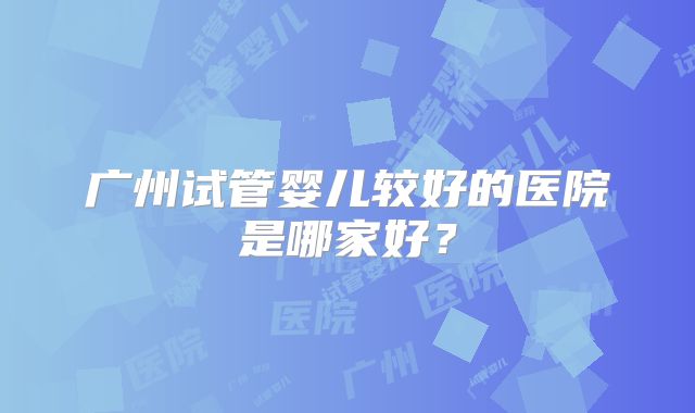 广州试管婴儿较好的医院是哪家好？