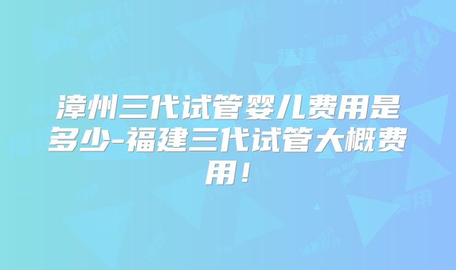 漳州三代试管婴儿费用是多少-福建三代试管大概费用！