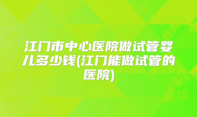 江门市中心医院做试管婴儿多少钱(江门能做试管的医院)