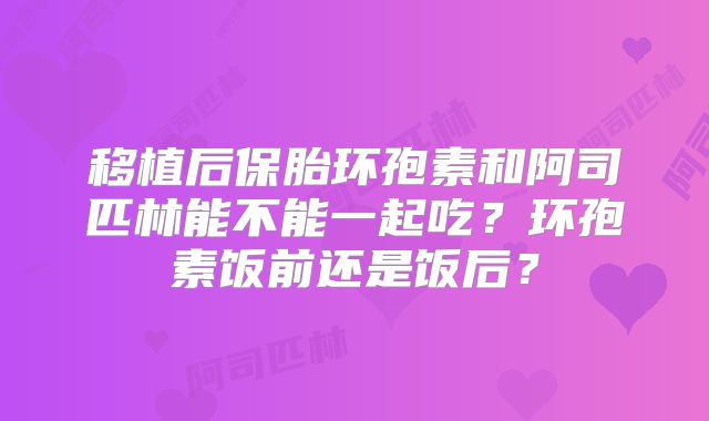 移植后保胎环孢素和阿司匹林能不能一起吃?环孢素饭前还是饭后?