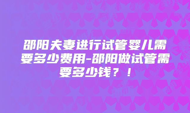 邵阳夫妻进行试管婴儿需要多少费用-邵阳做试管需要多少钱？！