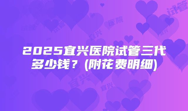 2025宜兴医院试管三代多少钱？(附花费明细)