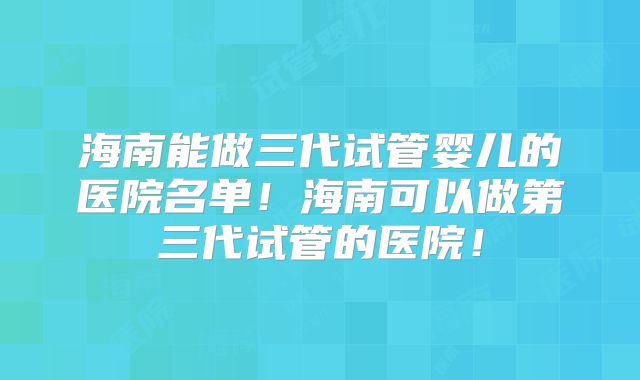海南能做三代试管婴儿的医院名单！海南可以做第三代试管的医院！