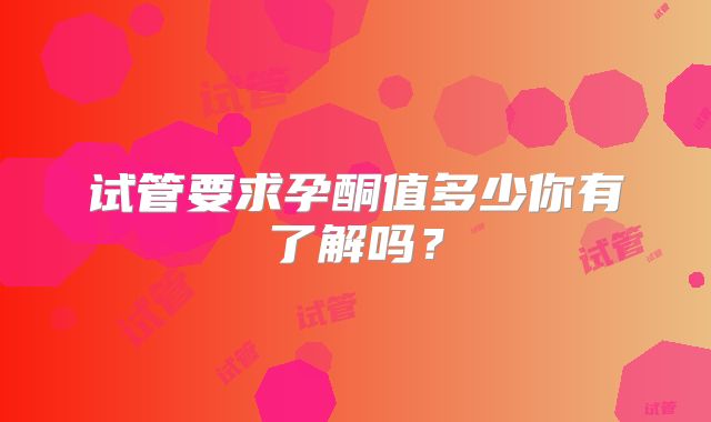 试管要求孕酮值多少你有了解吗？