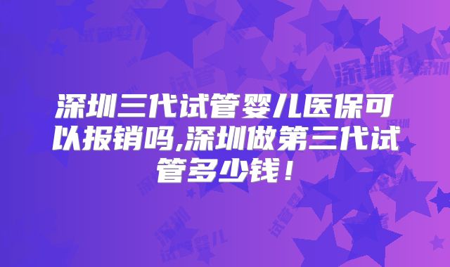 深圳三代试管婴儿医保可以报销吗,深圳做第三代试管多少钱！