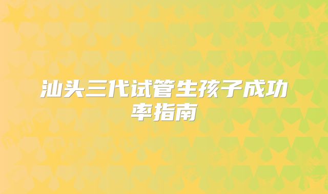 汕头三代试管生孩子成功率指南