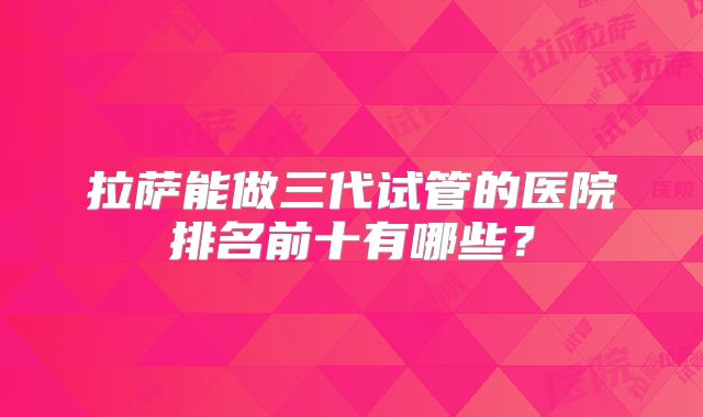 拉萨能做三代试管的医院排名前十有哪些?