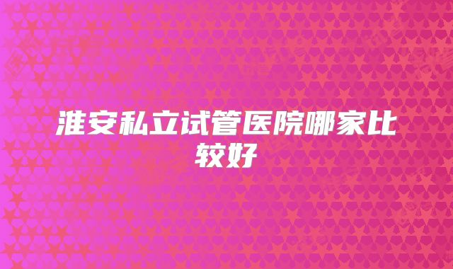 淮安私立试管医院哪家比较好