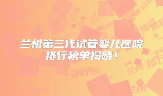 兰州第三代试管婴儿医院排行榜单揭晓！