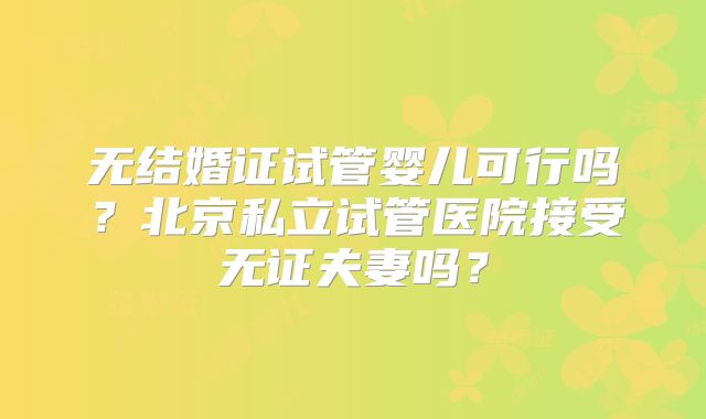 无结婚证试管婴儿可行吗？北京私立试管医院接受无证夫妻吗？