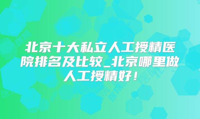 北京十大私立人工授精医院排名及比较_北京哪里做人工授精好！