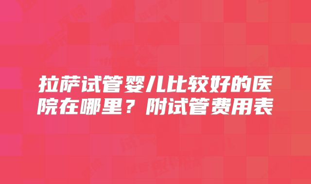 拉萨试管婴儿比较好的医院在哪里?附试管费用表