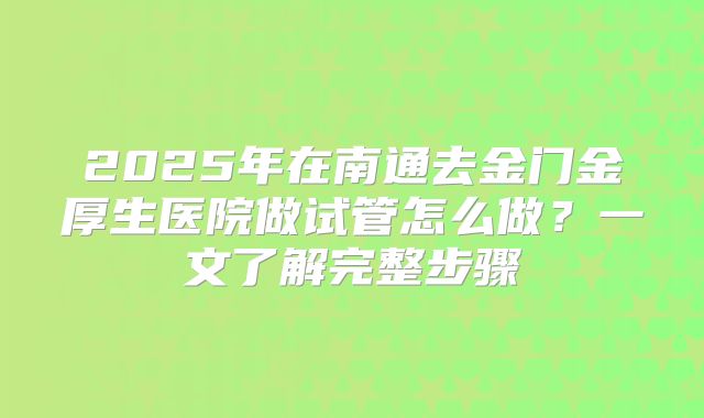 2025年在南通去金门金厚生医院做试管怎么做？一文了解完整步骤
