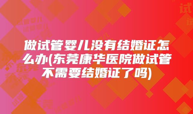 做试管婴儿没有结婚证怎么办(东莞康华医院做试管不需要结婚证了吗)
