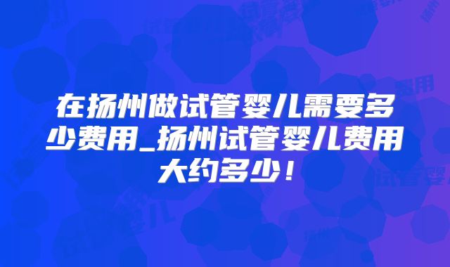 在扬州做试管婴儿需要多少费用_扬州试管婴儿费用大约多少！