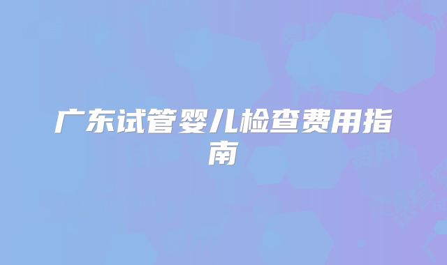广东试管婴儿检查费用指南