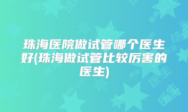 珠海医院做试管哪个医生好(珠海做试管比较厉害的医生)