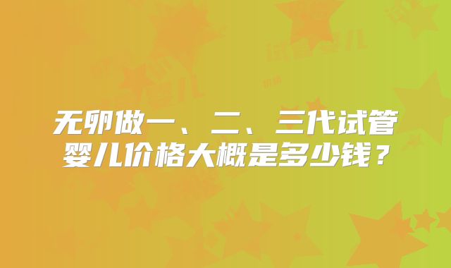 无卵做一、二、三代试管婴儿价格大概是多少钱？