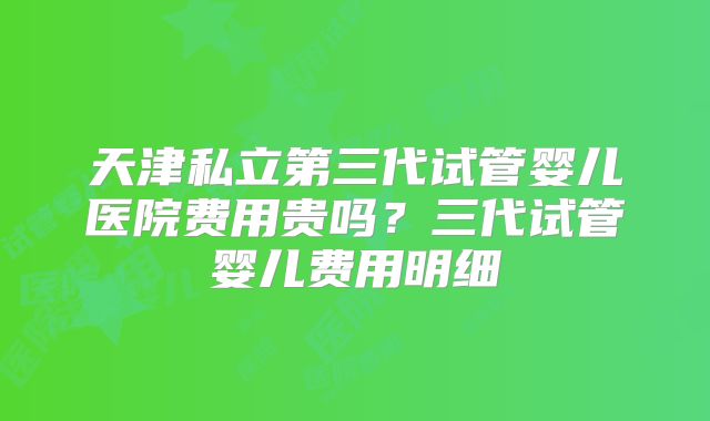天津私立第三代试管婴儿医院费用贵吗?三代试管婴儿费用明细
