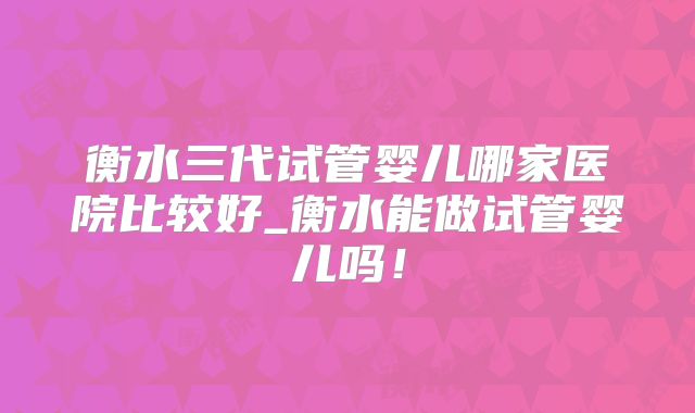 衡水三代试管婴儿哪家医院比较好_衡水能做试管婴儿吗!