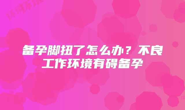 备孕脚扭了怎么办？不良工作环境有碍备孕