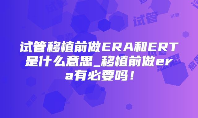 试管移植前做ERA和ERT是什么意思_移植前做era有必要吗!