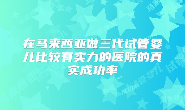 在马来西亚做三代试管婴儿比较有实力的医院的真实成功率