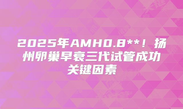 2025年AMH0.8**!扬州卵巢早衰三代试管成功关键因素